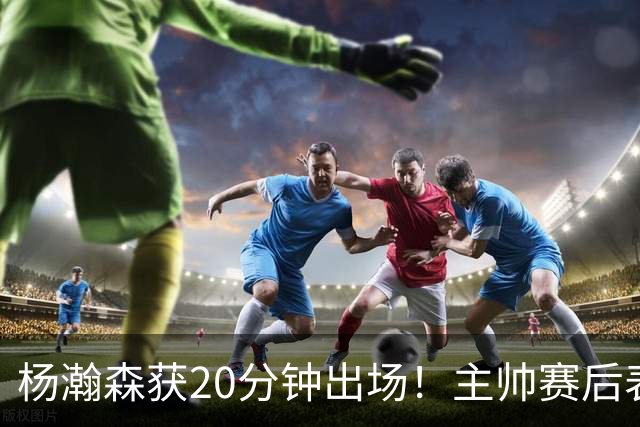 杨瀚森获20分钟出场！主帅赛后表态，常规轮换还差多远？